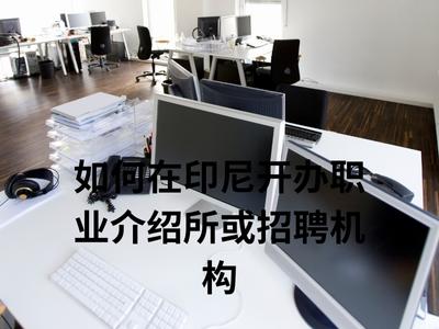 如何在印尼开办职业介绍所或招聘机构